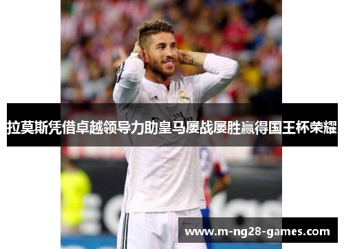 拉莫斯凭借卓越领导力助皇马屡战屡胜赢得国王杯荣耀 拉莫斯凭借卓越领导力助皇马屡战屡胜赢得国王杯荣耀