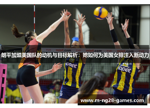 朗平加盟美国队的动机与目标解析：她如何为美国女排注入新动力