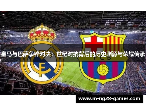 皇马与巴萨争锋对决：世纪对抗背后的历史渊源与荣耀传承